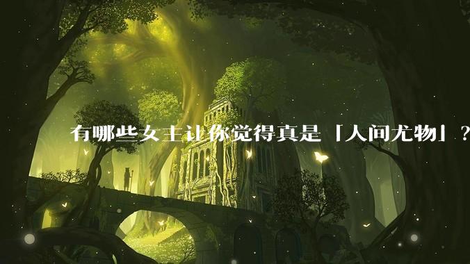 有哪些女主让你觉得真是「人间尤物」?