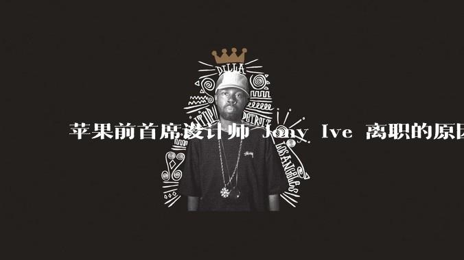 苹果前首席设计师 Jony Ive 离职的原因是什么?