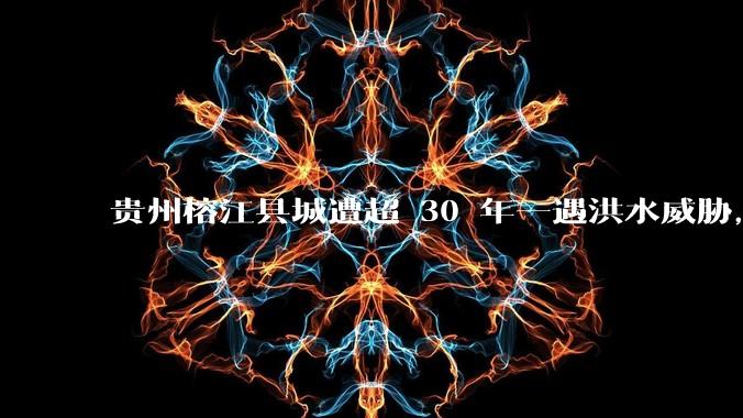 贵州榕江县城遭超 30 年一遇洪水威胁,最大商场被洪水淹没,目前当地情况如何?为什么此次洪水这么大?