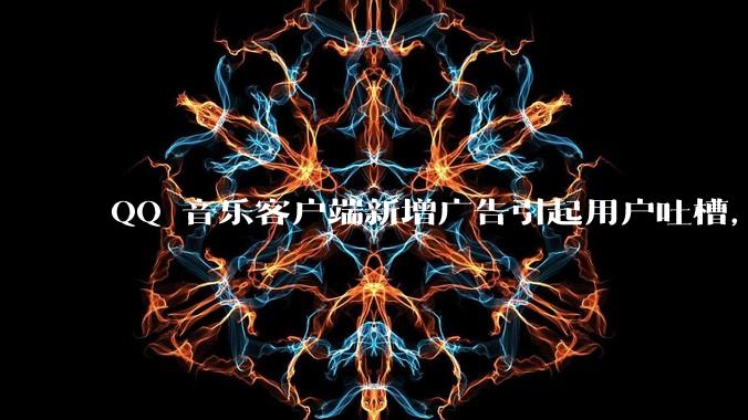 QQ 音乐客户端新增广告引起用户吐槽,你对此有哪些评价?