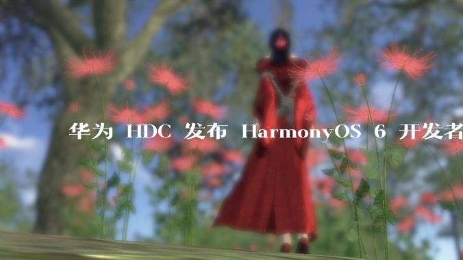 华为 HDC 发布 HarmonyOS 6 开发者 beta 版对应用开发者和鸿蒙生态有哪些影响?