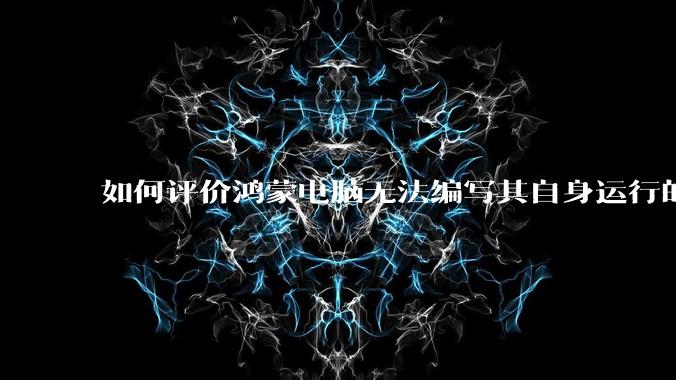 如何评价鸿蒙电脑无法编写其自身运行的程序?