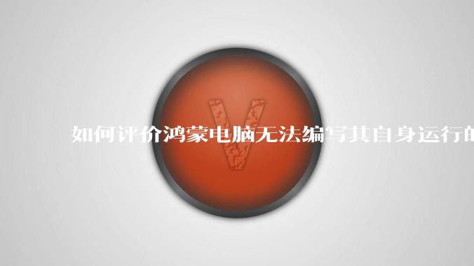 如何评价鸿蒙电脑无法编写其自身运行的程序?