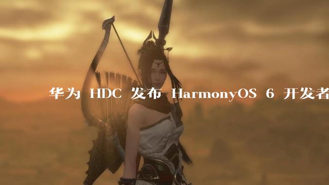 华为 HDC 发布 HarmonyOS 6 开发者 beta 版对应用开发者和鸿蒙生态有哪些影响?