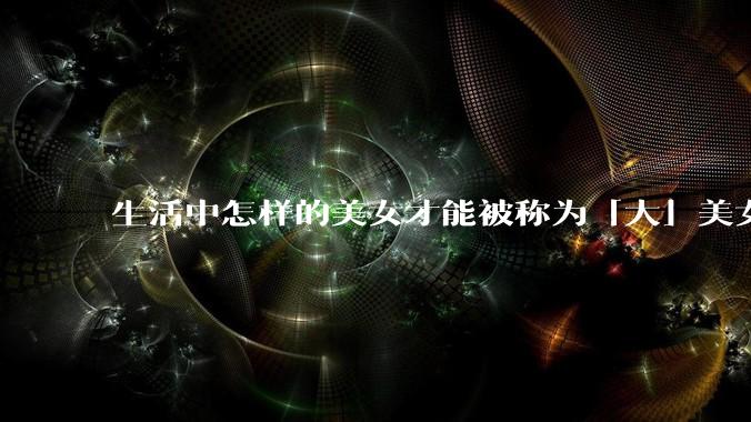 生活中怎样的美女才能被称为「大」美女?