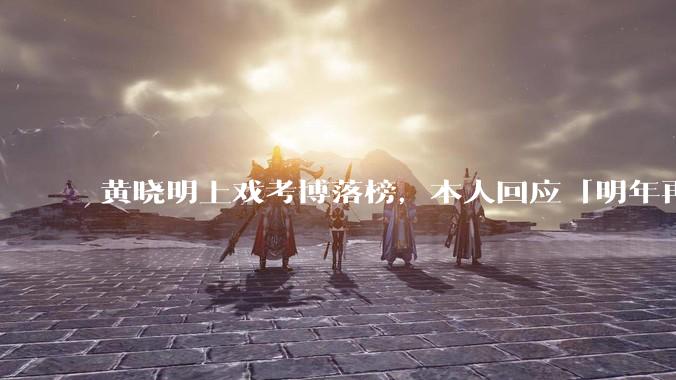 黄晓明上戏考博落榜,本人回应「明年再战」,怎样看明星对高学历的追求?上戏博士有多难考?