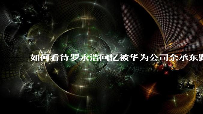 如何看待罗永浩回忆被华为公司余承东野蛮人式挖人?