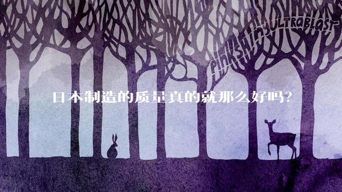 日本制造的质量真的就那么好吗?