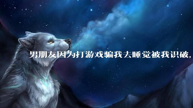 男朋友因为打游戏骗我去睡觉被我识破,然后我提了分手,他同意了,问问男孩子们他怎么想的?
