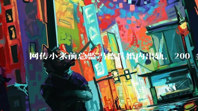 网传小米前总监冯德兵婚内出轨,200 多份「包养合同」,这是真的吗?具体是怎么回事?