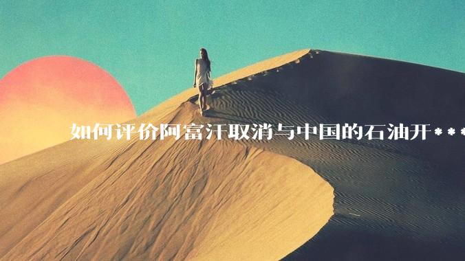 如何评价阿富汗取消与中国的石油开***合同?