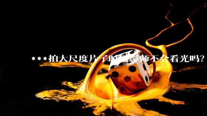 ***拍大尺度片子时摄影师不会看光吗?