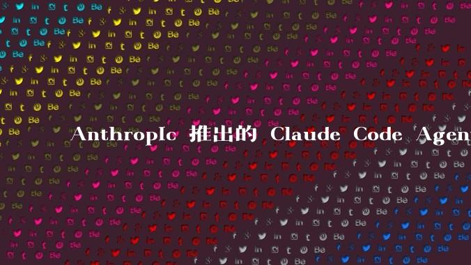 Anthropic 推出的 Claude Code Agent 有哪些亮点值得关注?