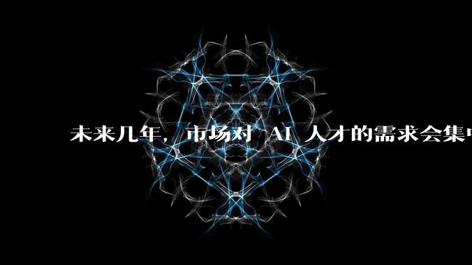 未来几年,市场对 AI 人才的需求会集中在哪几个方向?
