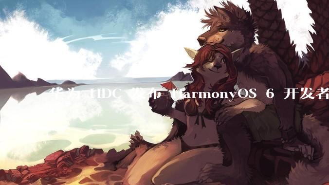 华为 HDC 发布 HarmonyOS 6 开发者 beta 版对应用开发者和鸿蒙生态有哪些影响?