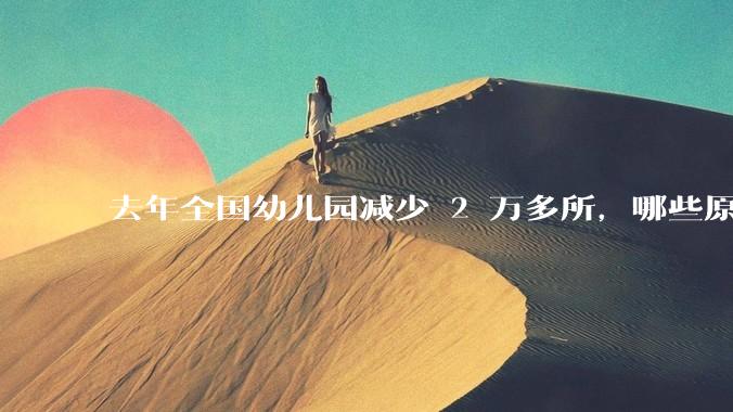 去年全国幼儿园减少 2 万多所,哪些原因导致?说明了什么?