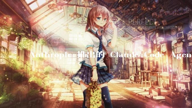 Anthropic 推出的 Claude Code Agent 有哪些亮点值得关注?