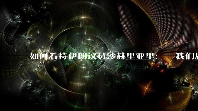如何看待伊朗议员沙赫里亚里:  我们恳求最高领袖批准使用核武器?
