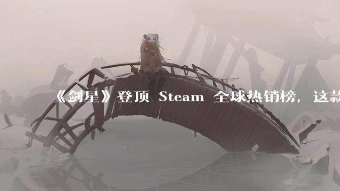 《剑星》登顶 Steam 全球热销榜,这款游戏为什么能收到如此好的市场反馈?