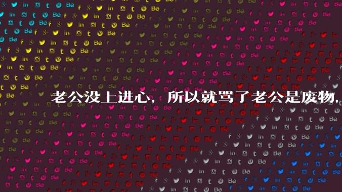 老公没上进心,所以就骂了老公是废物,窝囊废,他很生气。怎么办?