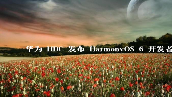 华为 HDC 发布 HarmonyOS 6 开发者 beta 版对应用开发者和鸿蒙生态有哪些影响?