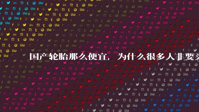 国产轮胎那么便宜,为什么很多人非要买高价的国外轮胎??