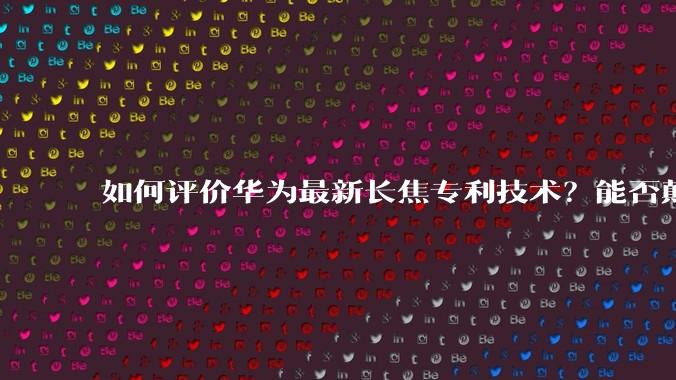 如何评价华为最新长焦专利技术?能否颠覆手机长焦摄影的目前限制?