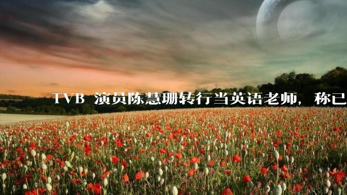 TVB 演员陈慧珊转行当英语老师,称已拿博士学位,如何看待她的选择?为什么这么多 TVB 演员转行?