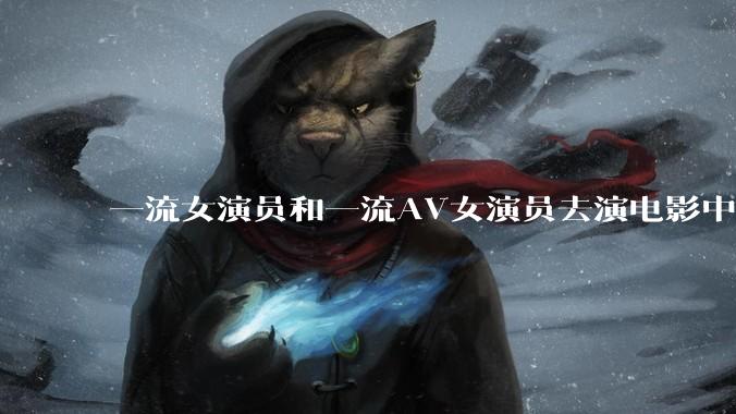 一流女演员和一流AV女演员去演电影中AV女演员的角色,哪个会演得更好?