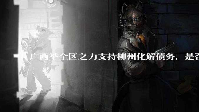 广西举全区之力支持柳州化解债务,是否意味着***隐性债务正受到越来越多的重视?