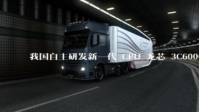 我国自主研发新一代 CPU 龙芯 3C6000 发布,不依赖国外授权技术和境外供应链,有何技术亮点?