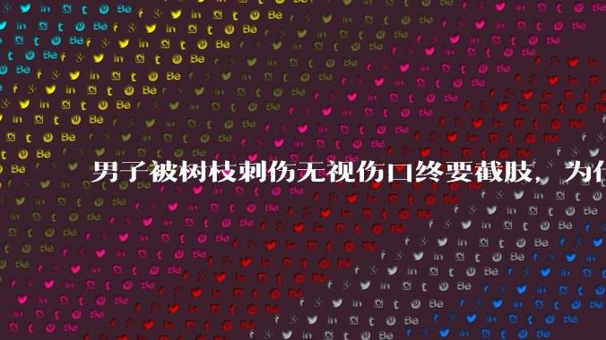 男子被树枝刺伤无视伤口终要截肢,为什么会造成这么严重的后果?被植物划伤后的正确处理方式有哪些?