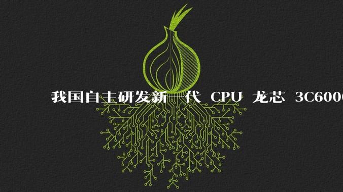 我国自主研发新一代 CPU 龙芯 3C6000 发布,不依赖国外授权技术和境外供应链,有何技术亮点?