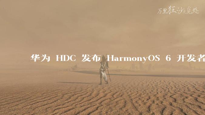 华为 HDC 发布 HarmonyOS 6 开发者 beta 版对应用开发者和鸿蒙生态有哪些影响?