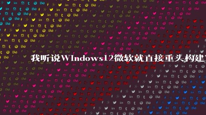 我听说Windows12微软就直接重头构建Windows了,就直接重构Win内核了,到底是不是真的?