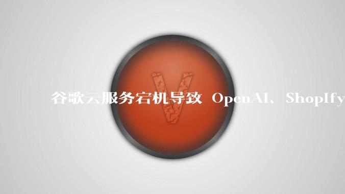谷歌云服务宕机导致 OpenAI、Shopify 等服务中断,此次宕机的具体技术原因是什么?