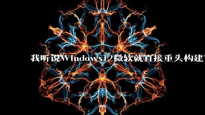 我听说Windows12微软就直接重头构建Windows了,就直接重构Win内核了,到底是不是真的?
