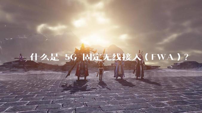 什么是 5G 固定无线接入(FWA)?