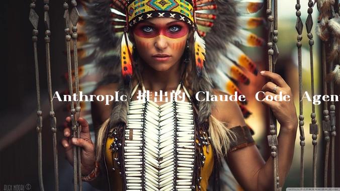 Anthropic 推出的 Claude Code Agent 有哪些亮点值得关注?