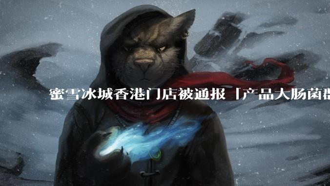 蜜雪冰城香港门店被通报「产品大肠菌群超标 70%」,哪些环节可能导致大肠菌群超标?会对身体有哪些危害?