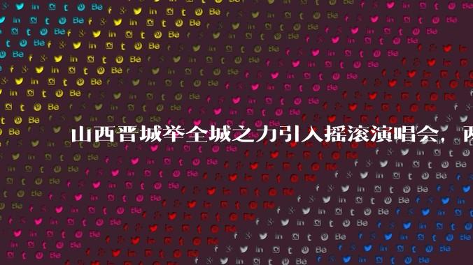 山西晋城举全城之力引入摇滚演唱会,两天接待近 6 万乐迷,一场成功的演唱会能给城市带来怎样的收益?