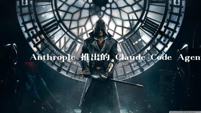 Anthropic 推出的 Claude Code Agent 有哪些亮点值得关注?