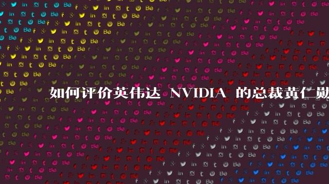 如何评价英伟达 NVIDIA 的总裁黄仁勋?