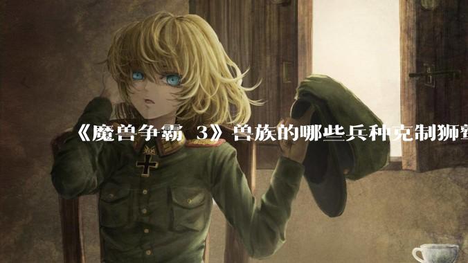 《魔兽争霸 3》兽族的哪些兵种克制狮鹫骑士?