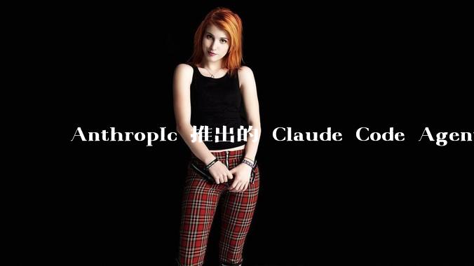 Anthropic 推出的 Claude Code Agent 有哪些亮点值得关注?