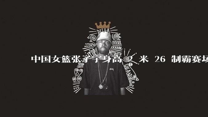 中国女篮张子宇身高 2 米 26 制霸赛场,身高因素在篮球比赛中能占多大优势?她会是下一个「姚明」吗?