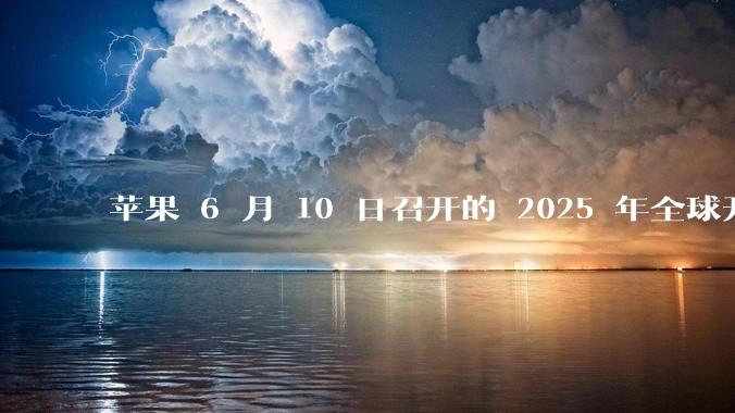苹果 6 月 10 日召开的 2025 年全球开发者大会「WWDC25」,有哪些值得关注的信息?