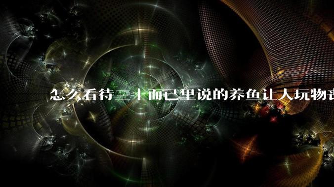 怎么看待三十而已里说的养鱼让人玩物丧志,养鱼是魔鬼,是黑洞,养鱼毁三代鱼缸毁一生的话?