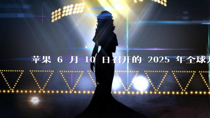 苹果 6 月 10 日召开的 2025 年全球开发者大会「WWDC25」,有哪些值得关注的信息?