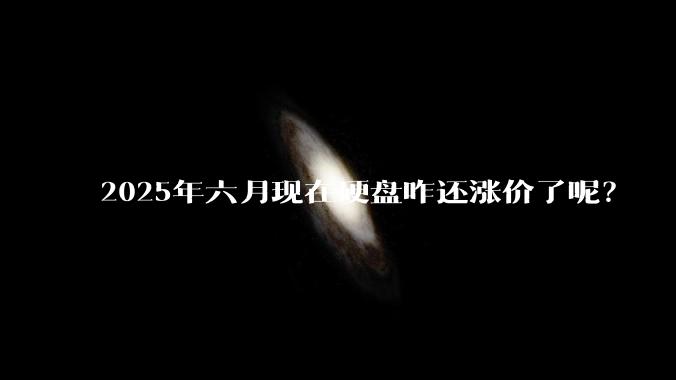 2025年六月现在硬盘咋还涨价了呢?